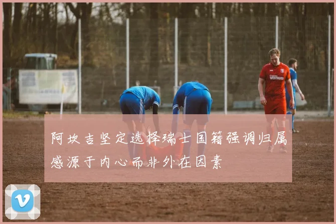 阿坎吉坚定选择瑞士国籍强调归属感源于内心而非外在因素
