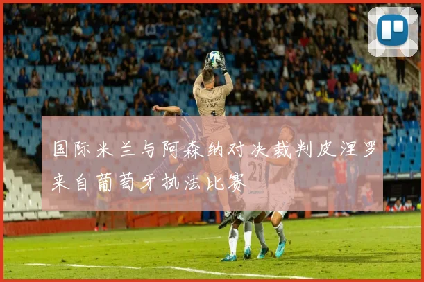 国际米兰与阿森纳对决裁判皮涅罗来自葡萄牙执法比赛
