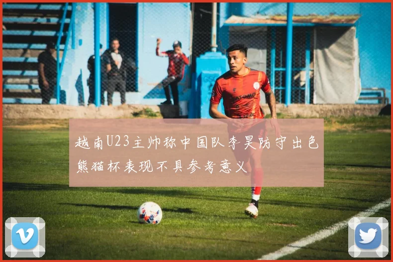 越南U23主帅称中国队李昊防守出色熊猫杯表现不具参考意义