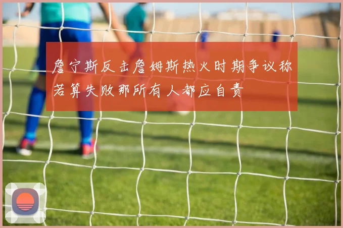 詹宁斯反击詹姆斯热火时期争议称若算失败那所有人都应自责