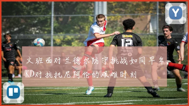 文班面对兰德尔防守挑战如同早年KD对抗托尼阿伦的艰难时刻