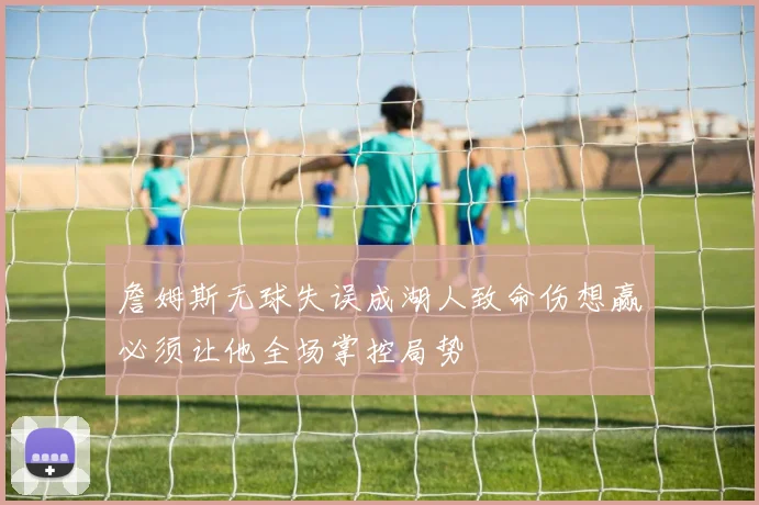 詹姆斯无球失误成湖人致命伤想赢必须让他全场掌控局势