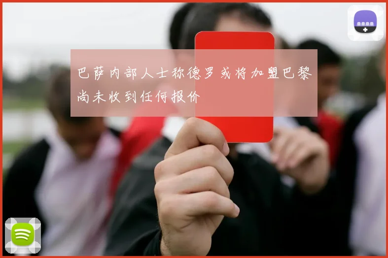 巴萨内部人士称德罗或将加盟巴黎尚未收到任何报价
