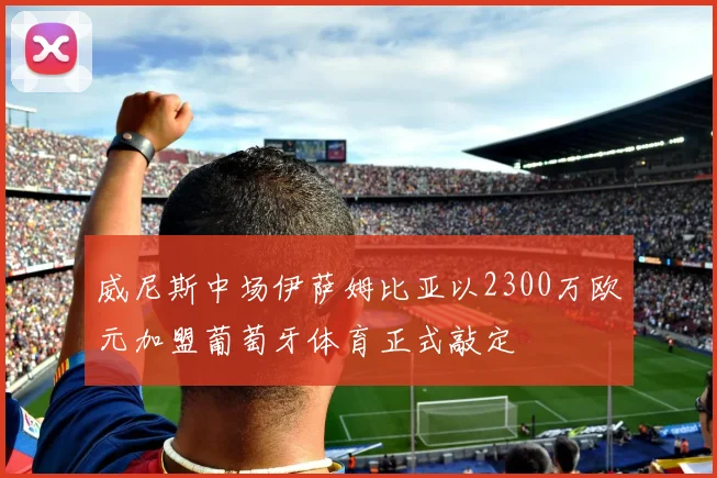 威尼斯中场伊萨姆比亚以2300万欧元加盟葡萄牙体育正式敲定