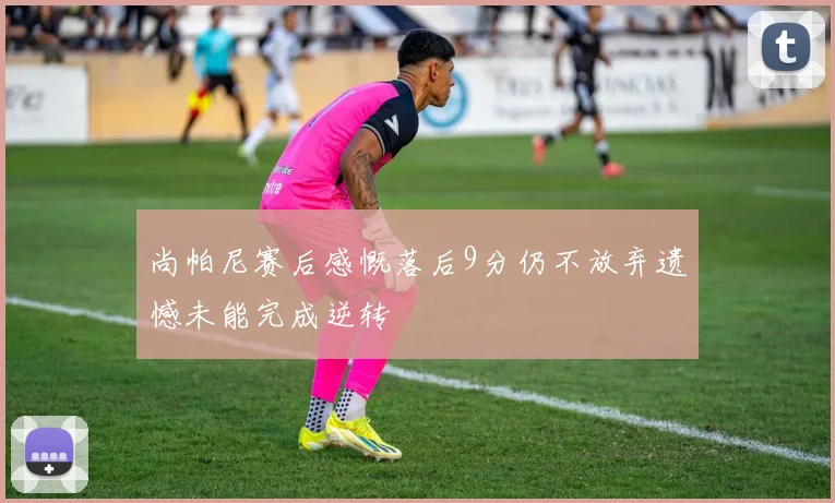 尚帕尼赛后感慨落后9分仍不放弃遗憾未能完成逆转