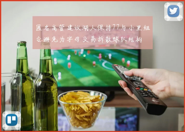 匿名高管建议湖人保持77与小里组合避免为字母交易拆散球队结构