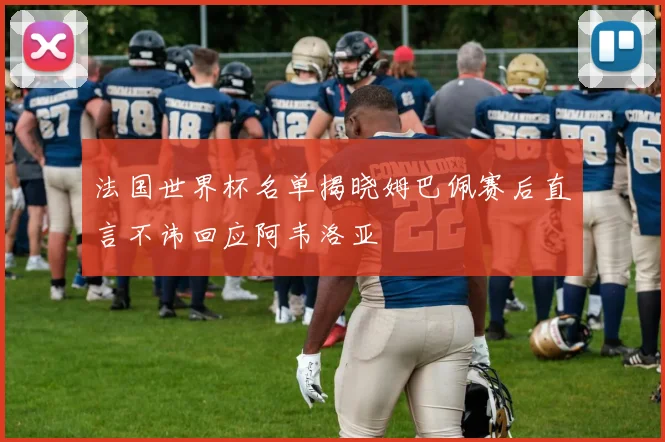 法国世界杯名单揭晓姆巴佩赛后直言不讳回应阿韦洛亚
