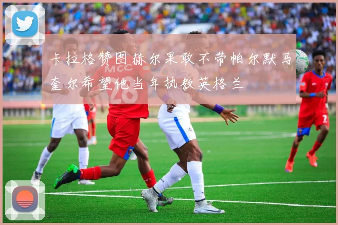 卡拉格赞图赫尔果敢不带帕尔默马奎尔希望他当年执教英格兰