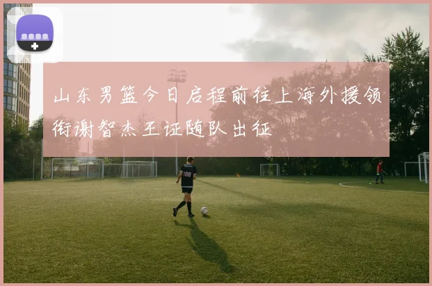 山东男篮今日启程前往上海外援领衔谢智杰王证随队出征