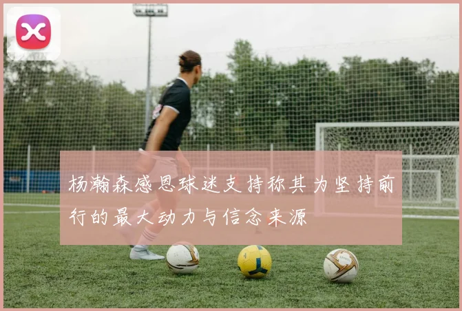 杨瀚森感恩球迷支持称其为坚持前行的最大动力与信念来源