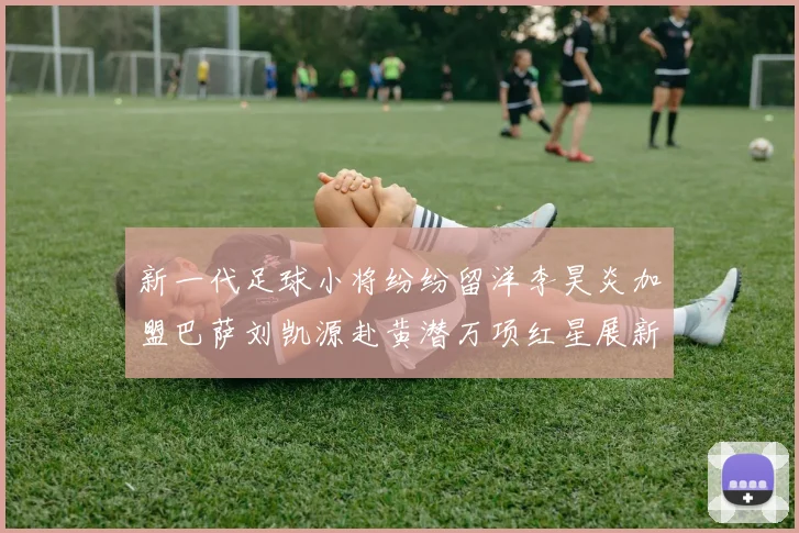 新一代足球小将纷纷留洋李昊炎加盟巴萨刘凯源赴黄潜万项红星展新希望